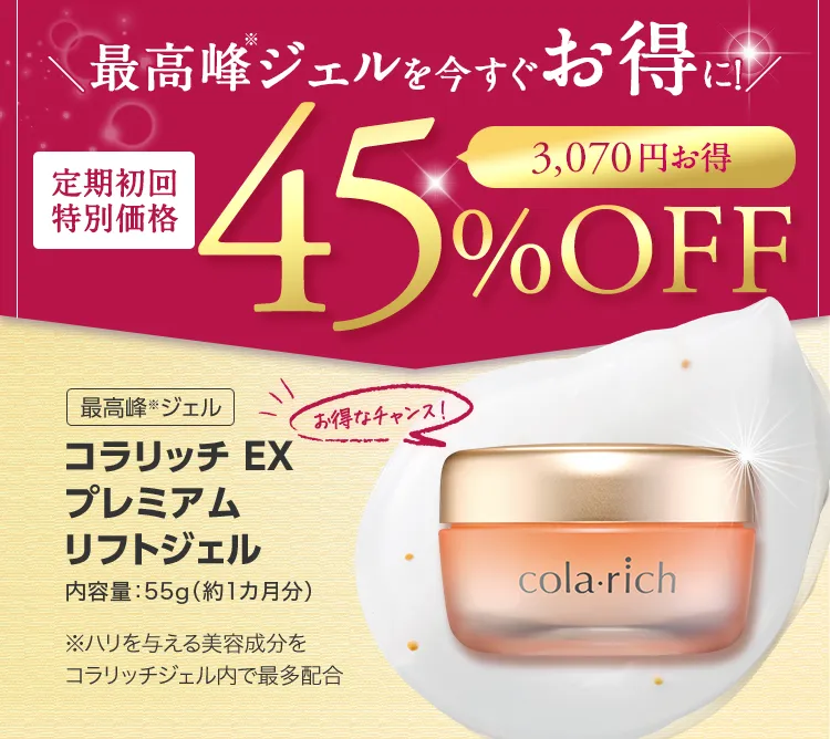 
			最高峰(※)ジェルを今すぐお得に！
			定期初回特別価格 45％OFF
			最高峰(※)ジェル 
			コラリッチ EX プレミアムリフトジェル
			内容量：55g（約1カ月分）
			※ハリを与える美容成分をコラリッチジェル内で最多配合