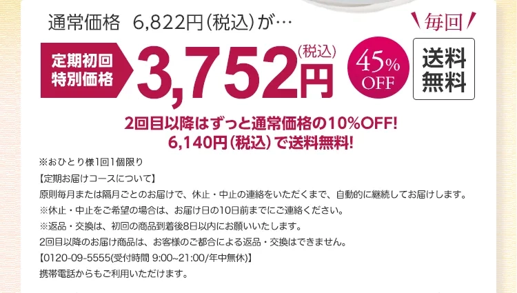 
			通常価格 6,822円（税込）が…
			定期初回特別価格45％OFF 3,752円(税込)　送料無料
			2回目以降はずっと通常価格の10%OFF！
			6,140円（税込）で送料無料！
			※おひとり様1回限り
			【定期お届けコースについて】
			原則毎月または隔月ごとのお届けで、休止・中止のご連絡をいただくまで自動的に継続してお届けいたします。
			※休止・中止をご希望の場合は、お届け日の10日前までにご連絡ください。
			＜通話料無料＞0120-09-5555(受付時間 9:00～21:00(年中無休))
			携帯電話からもご利用いただけます。