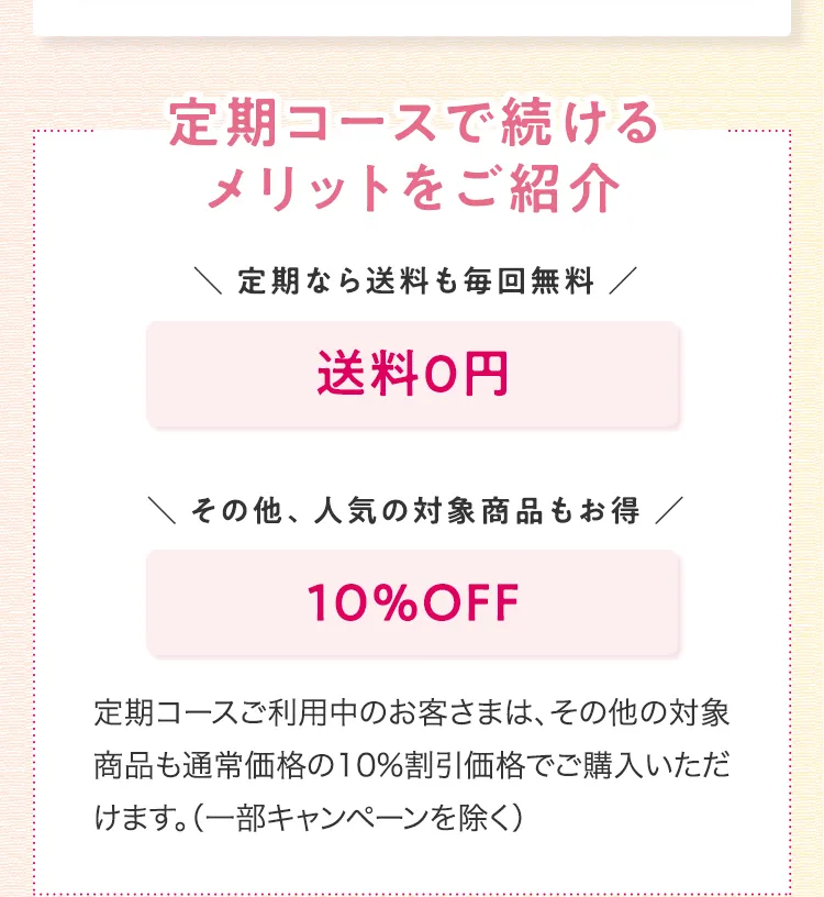 
			定期コースで続けるメリットをご紹介
			定期なら送料も毎回無料
			送料0円
			その他、人気の対象商品もお得
			10％OFF
			定期コースご利用中のお客さまは、
			その他の対象商品も
			通常価格の10％割引価格でご購入いただけます。
			（一部キャンペーンを除く）
