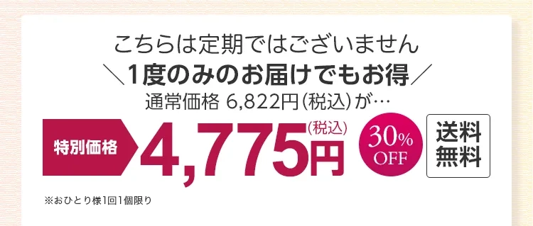 
			［こちらは定期ではございません］
			1度のみのお届けでもお得！ 
			通常価格 6,822円（税込）が…
			特別価格 30％OFF 4,745円(税込)　送料無料
			※おひとり様1回限り