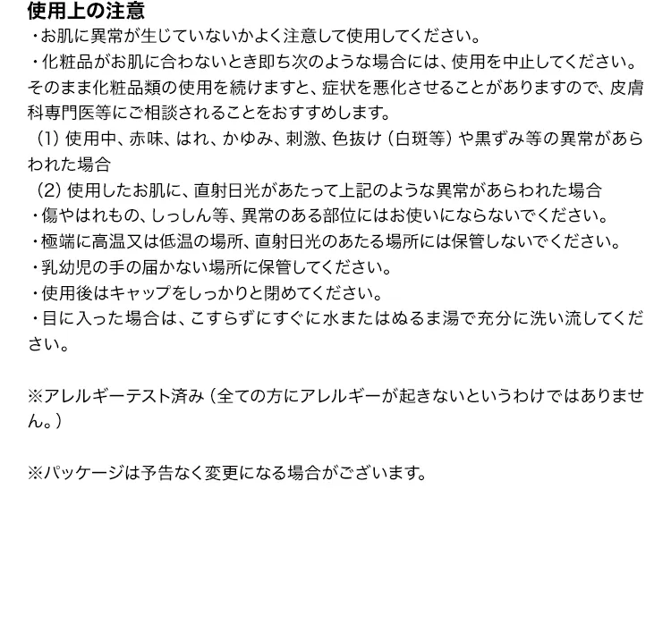 [使用上の注意]
			・お肌に異常が生じていないかよく注意して使用してください。 
			・化粧品がお肌に合わないとき即ち次のような場合には、使用を中止してください。
			　そのまま化粧品類の使用を続けますと、症状を悪化させることがありますので、
			　皮膚科専門医等にご相談されることをおすすめします。
			（1）使用中、赤味、はれ、かゆみ、刺激、色抜け（白斑等）や黒ずみ等の異常があらわれた場合
			（2）使用したお肌に、直射日光があたって上記のような異常があらわれた場合 
			・傷やはれもの、しっしん等、異常のある部位にはお使いにならないでください。 
			・極端に高温又は低温の場所、直射日光のあたる場所には保管しないでください。 
			・乳幼児の手の届かない場所に保管してください。 
			・使用後はキャップをしっかりと閉めてください。 
			・目に入った場合は、こすらずにすぐに水またはぬるま湯で充分に洗い流してください。 
			※アレルギーテスト済み（全ての方にアレルギーが起きないというわけではありません。） 
			※パッケージは予告なく変更になる場合がございます。
