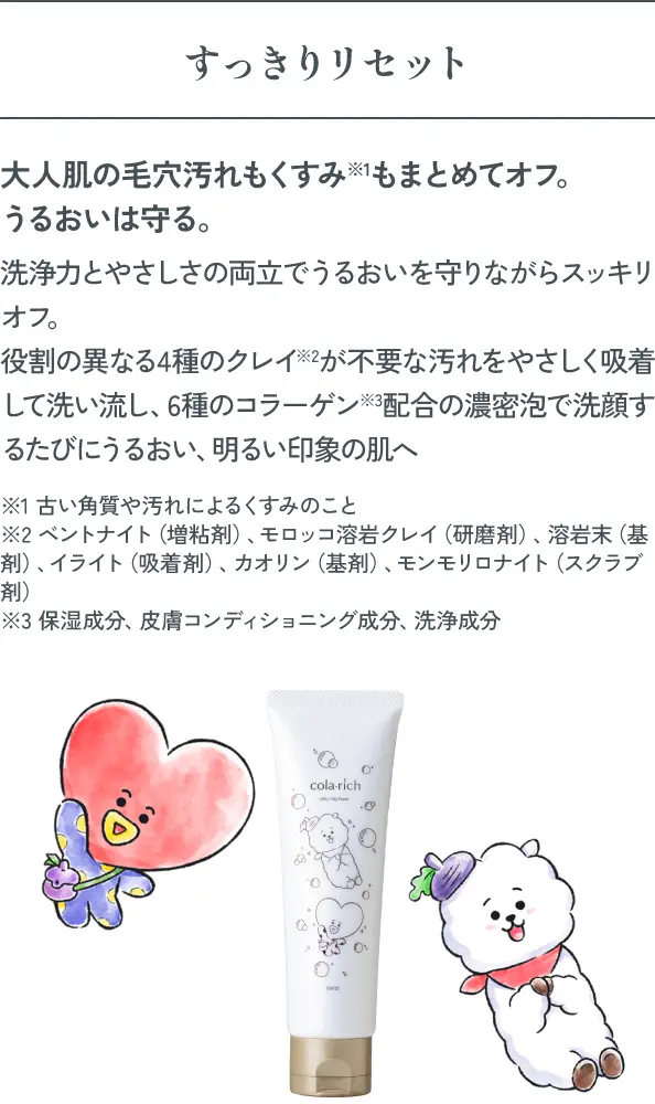すっきりリセット 大人肌の毛穴汚れもくすみ※1もまとめてオフ。うるおいは守る。洗浄力とやさしさの両立でうるおいを守りながらスッキリオフ。役割の異なる4種のクレイ※2が不要な汚れをやさしく吸着して洗い流し、6種のコラーゲン※3配合の濃密泡で洗顔するたびにうるおい、明るい印象の肌へ ※1 古い角質や汚れによるくすみのこと※2 ベントナイト（増粘剤）、モロッコ溶岩クレイ（研磨剤）、溶岩末（基剤）、イライト（吸着剤）、カオリン（基剤）、モンモリロナイト（スクラブ剤）※3 保湿成分、皮膚コンディショニング成分、洗浄成分