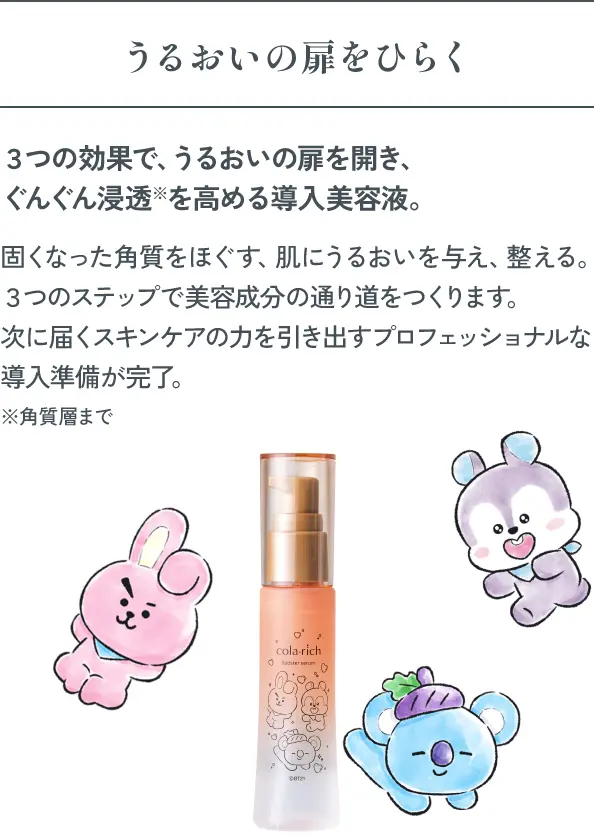 うるおいの扉をひらく ３つの効果で、うるおいの扉を開き、ぐんぐん浸透※を高める導入美容液。固くなった角質をほぐす、肌にうるおいを与え、整える。３つのステップで美容成分の通り道をつくります。次に届くスキンケアの力を引き出すプロフェッショナルな導入準備が完了。※角質層まで