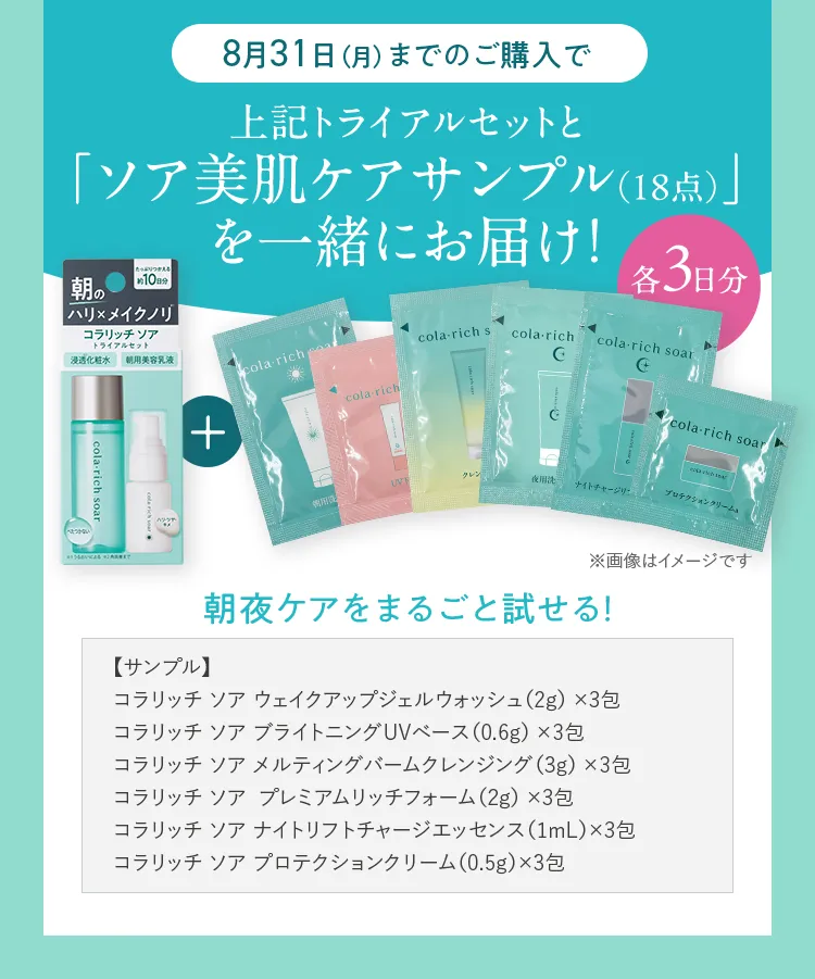 8月31日（月）までのご購入で 上記トライアルセットと「ソア美肌ケアサンプル（18点）」を一緒にお届け！ 【サンプル】コラリッチ ソア ウェイクアップジェルウォッシュ（2g） ×3包/コラリッチ ソア ブライトニングUVベース（0.6g） ×3包/コラリッチ ソア メルティングバームクレンジング（3g） ×3包/コラリッチ ソア  プレミアムリッチフォーム（2g） ×3包/コラリッチ ソア ナイトリフトチャージエッセンス（1mL）×3包/コラリッチ ソア プロテクションクリーム（0.5g）×3包