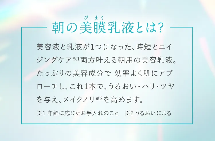 朝の美膜乳液とは？ 美容液と乳液が1つになった、時短とエイジングケア※1両方叶える朝用の美容乳液。たっぷりの美容成分で効率よく肌にアプローチし、これ1本で、うるおい・ハリ・ツヤを与え、メイクノリ※2を高めます。