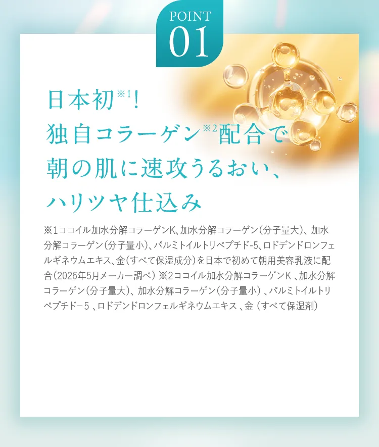 POINT01 日本初※1！独自コラーゲン※2配合で朝の肌に速攻うるおい、ハリツヤ仕込み