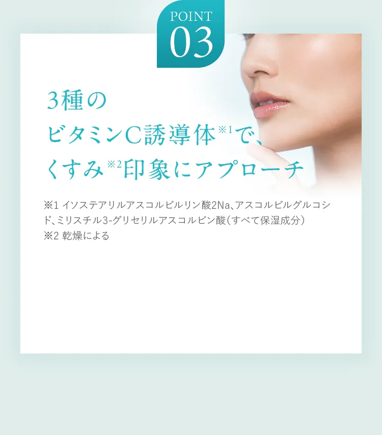 POINT03 3種のビタミンC誘導体※1で、くすみ※2印象にアプローチ