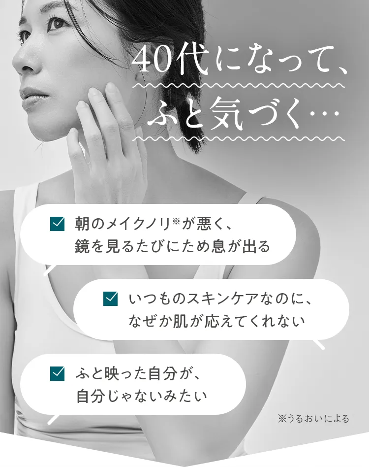 40代になって、ふと気づく... 朝のメイクノリ※が悪く、鏡を見るたびにため息が出る いつものスキンケアなのに、なぜか肌が応えてくれない ふと映った自分が、自分じゃないみたい