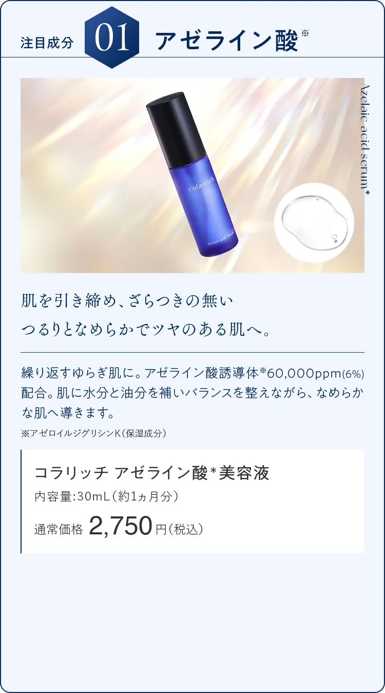 注目成分01.アゼライン酸 肌を引き締め、ざらつきの無いつるりとなめらかでツヤのある肌へ。コラリッチ アゼライン酸＊美容液 通常価格2,750円（税込）