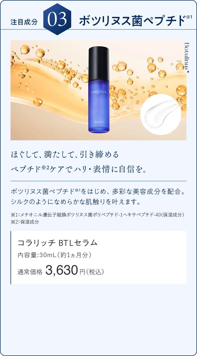 注目成分03.ボツリヌス菌ペプチド ほぐして、満たして、引き締めるペプチド※2ケアでハリ・表情に自信を。 コラリッチ BTLセラム 通常価格3,630円（税込）