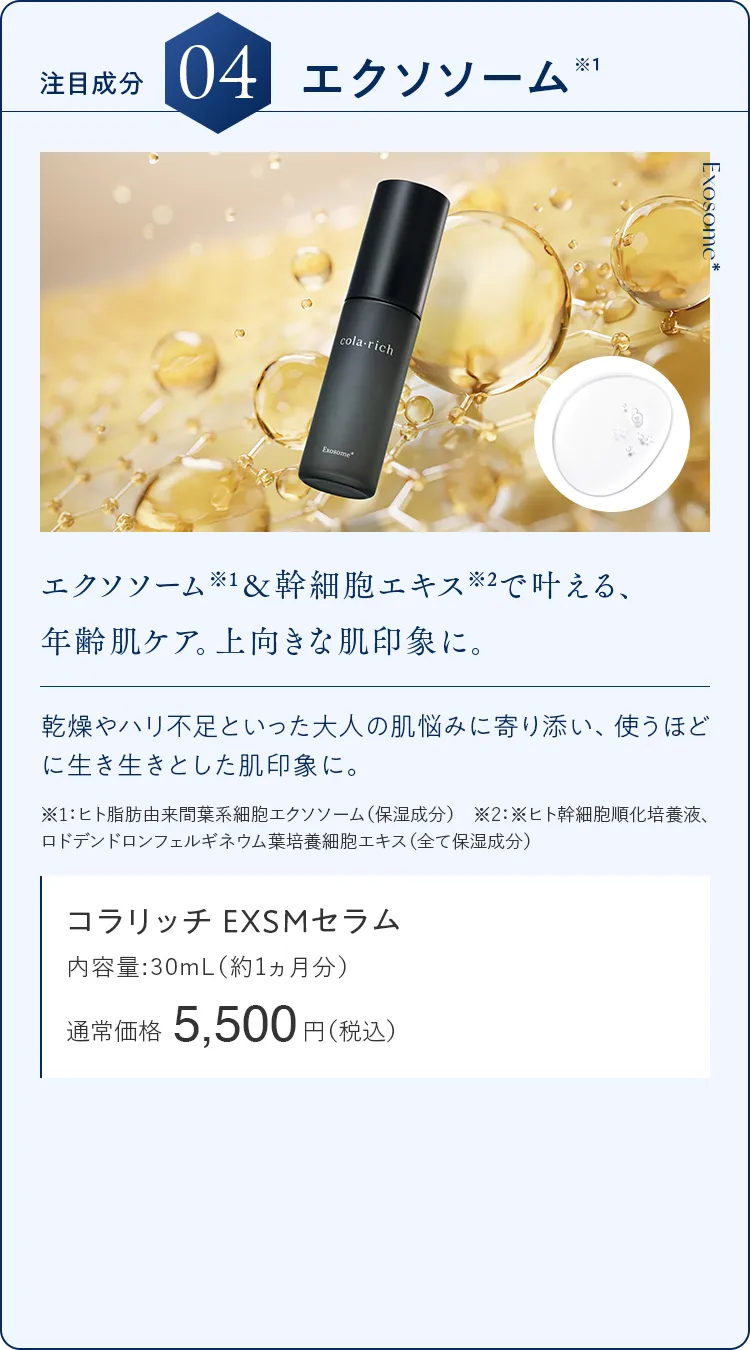 注目成分04.エクソソーム エクソソーム※1＆幹細胞エキス※2で叶える、年齢肌ケア。上向きな肌印象に。 コラリッチ EXSMセラム 通常価格5,500円（税込）
