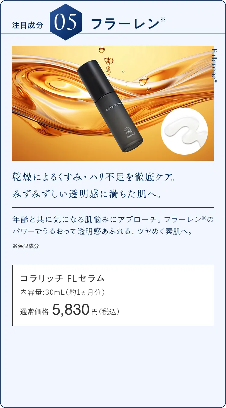注目成分05.フラーレン 乾燥によるくすみ・ハリ不足を徹底ケア。みずみずしい透明感に満ちた肌へ。 コラリッチ FLセラム 通常価格5,850円（税込）