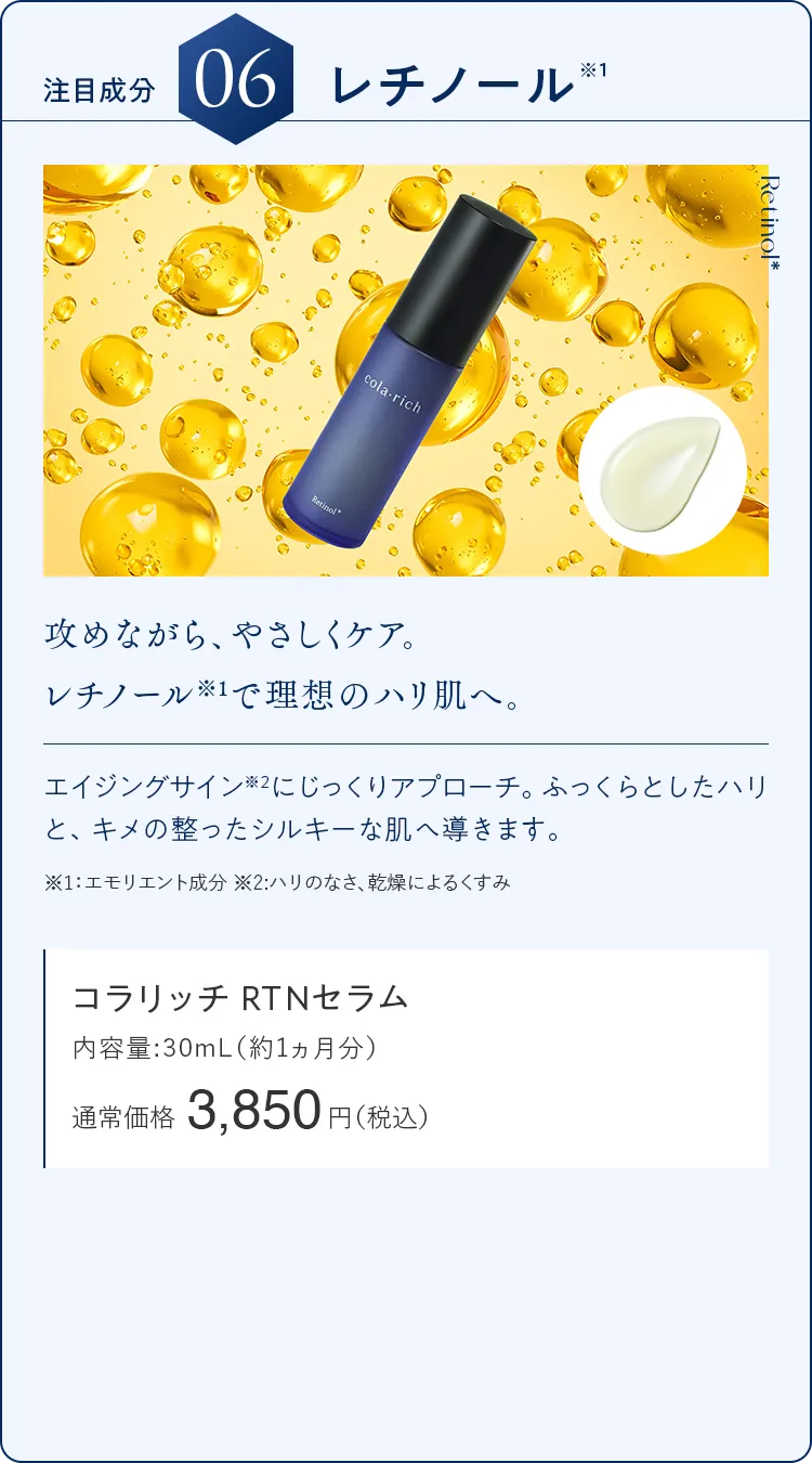 注目成分06.レチノール 攻めながら、やさしくケア。レチノール※1で理想のハリ肌へ。 コラリッチ RTNセラム 通常価格3,850円（税込）