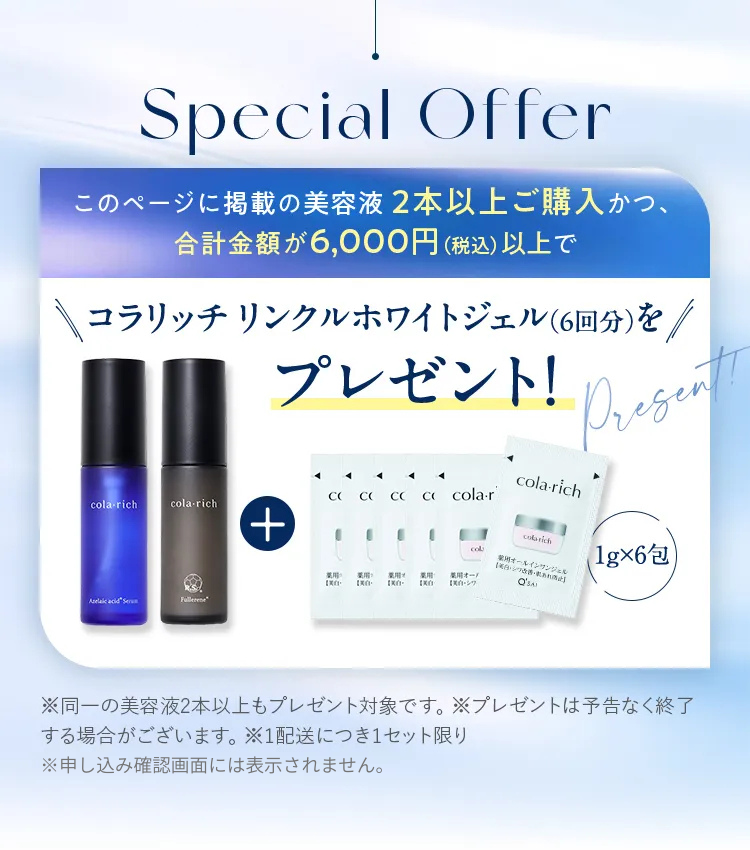 このページに掲載の美容液2本以上ご購入かつ、合計金額が6,000円（税込）以上でコラリッチ リンクルホワイトジェル（6回分）をプレゼント！