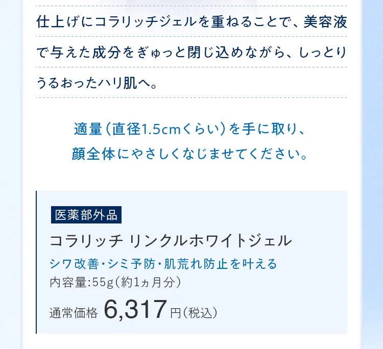 仕上げにコラリッチジェルを重ねることで、美容液で与えた成分をぎゅっと閉じ込めながら、しっとりうるおったハリ肌へ。 [医薬部外品]コラリッチ リンクルホワイトジェル 通常価格6,317円（税込）