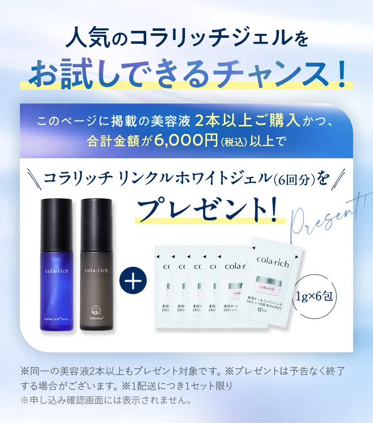 人気のコラリッチジェルをお試しできるチャンス！ このページに掲載の美容液2本以上ご購入かつ、合計金額が6,000円（税込）以上でコラリッチ リンクルホワイトジェル（6回分）をプレゼント！