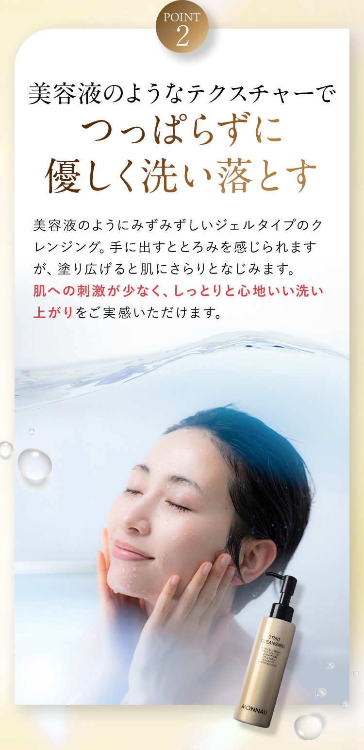 POINT2 美容液のようなテクスチャーでつっぱらずに優しく洗い落とす 美容液のようにみずみずしいジェルタイプのクレンジング。手に出すととろみを感じられますが、塗り広げると肌にさらりとなじみます。肌への刺激が少なく、しっとりと心地いい洗い上がりをご実感いただけます。