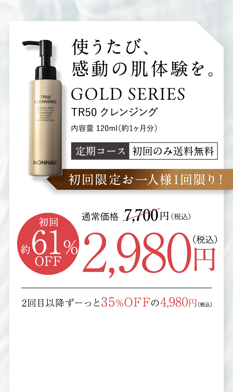 使うたび、感動の肌体験を。GOLD SERIES TR50クレンジング 内容量120ml(約1ヶ月分) 定期コース初回のみ送料無料 初回限定お一人様1回限り！ 初回約61%OFF 通常価格7,700円(税込)のところ2,980円(税込) 2回目は10%OFFの6,930円(税込)