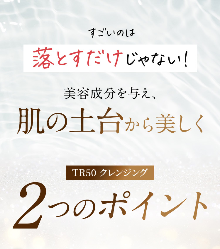 すごいのは落とすだけじゃない！ 美容成分を与え、肌の土台から美しく TR50クレンジング 2つのポイント