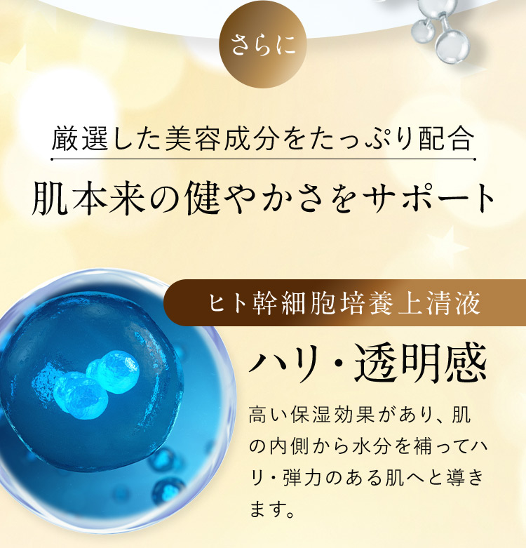 さらに厳選した美容成分をたっぷり配合 肌本来の健やかさをサポート ヒト幹細胞培養上清液 ハリ・透明感 高い保湿効果があり、肌の内側から水分を補ってハリ・弾力のある肌へと導きます。