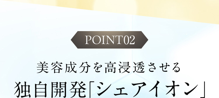 POINT02 美容成分を高浸透させる独自開発「シェアイオン」