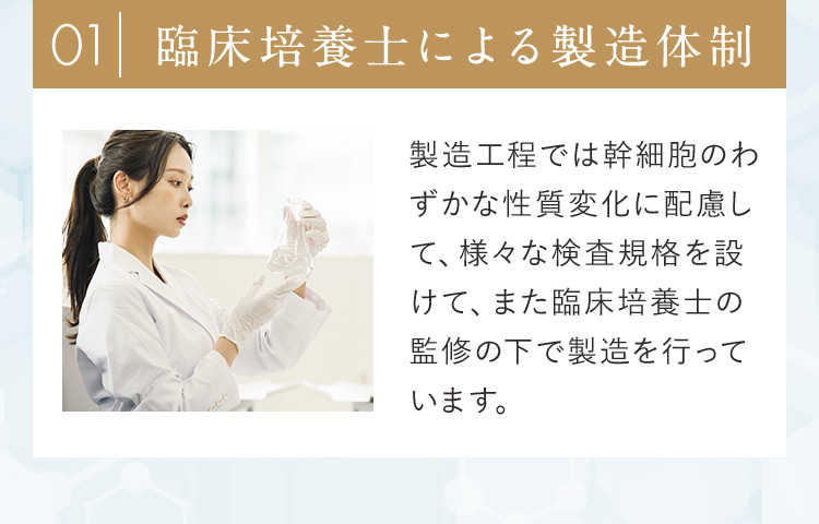 01臨床培養士による製造体制 製造工程では幹細胞のわずかな性質変化に配慮して、様々な検査規格を設けて、また臨床培養士の監修の下で製造を行っています。