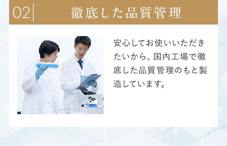 02徹底した品質管理 安心してお使いいただきたいから、国内工場で徹底した品質管理のもと製造しています。