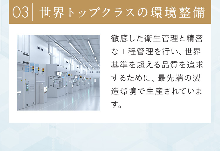 03世界トップクラスの環境整備 徹底した衛生管理と精密な工程管理を行い、世界基準を超える品質を追求するために、最先端の製造環境で生産されています。