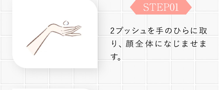 STEP01 2プッシュを手のひらに取り、顔全体になじませます。