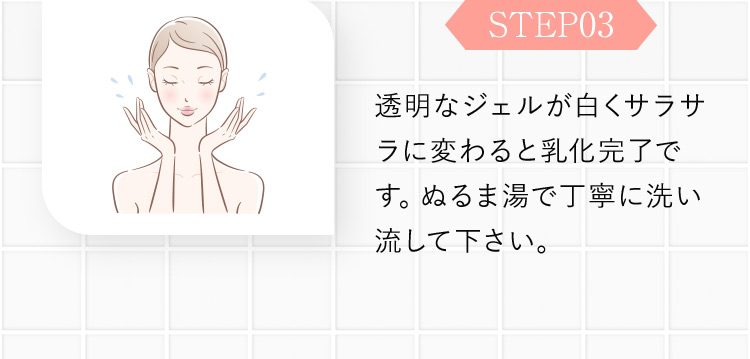 STEP03 透明なジェルが白くサラサラに変わると乳化完了です。ぬるま湯で丁寧に洗い流して下さい。