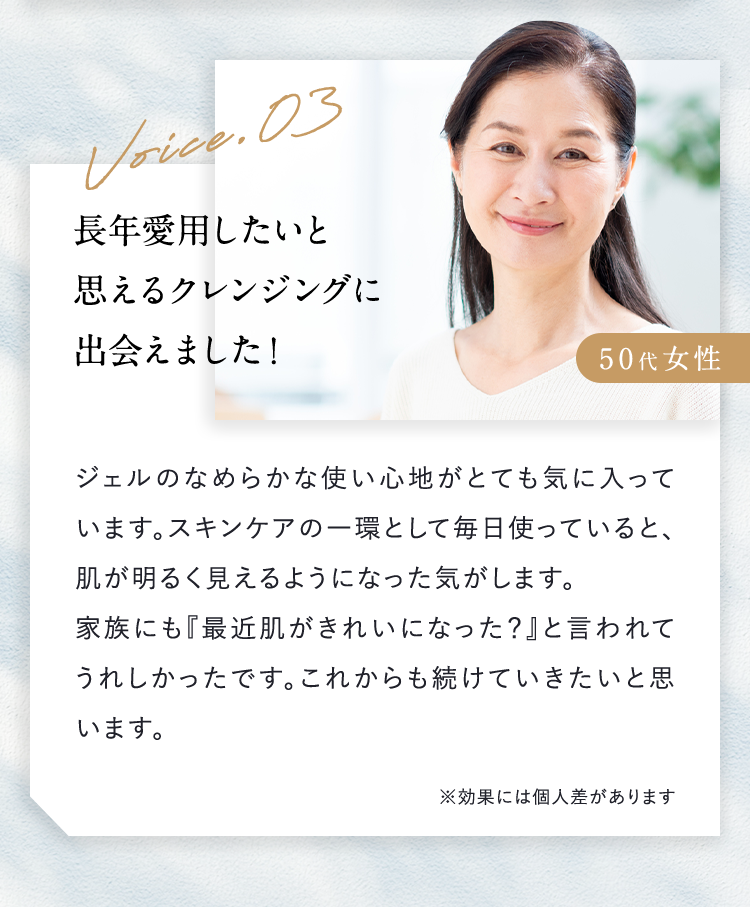 Voice.03 50代女性 長年愛用したいと思えるクレンジングに出会えました ジェルのなめらかな使い心地がとても気に入っています。スキンケアの一環として毎日使っていると、肌が明るく見えるようになった気がします。家族にも「最近肌がきれいになった？」と言われてうれしかったです。これからも続けていきたいと思います。※効果には個人差があります