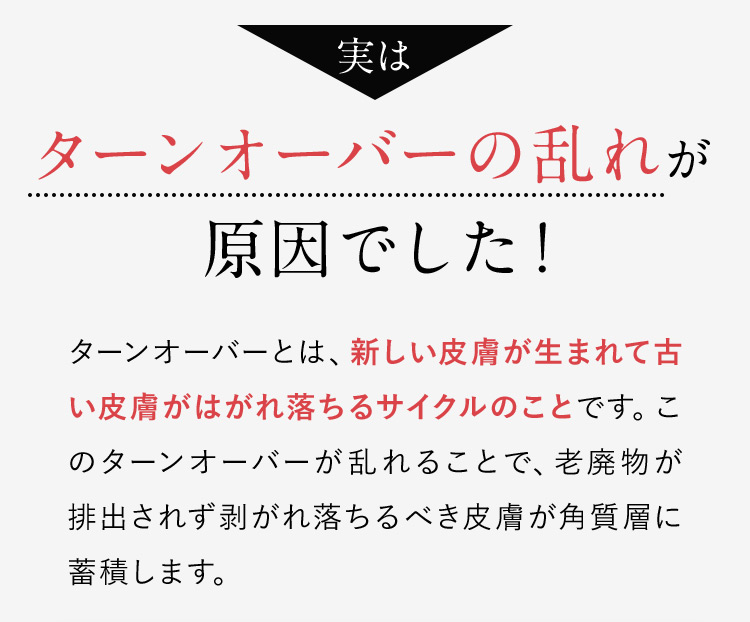 実はターンオーバーの乱れが原因でした！ターンオーバーとは、新しい皮膚が生まれて古い皮膚がはがれ落ちるサイクルのことです。このターンオーバーが乱れることで、老廃物が排出されず剥がれ落ちるべき皮膚が角質層に蓄積します。