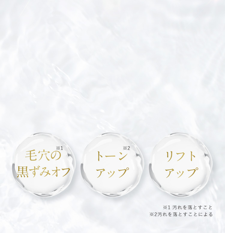 毛穴の黒ずみオフ※1 トーンアップ※2 リフトアップ ※1 汚れを落とすこと ※2 汚れを落とすことによる