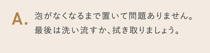 A.泡がなくなるまで置いて問題ありません。最後は洗い流すか、拭き取りましょう。