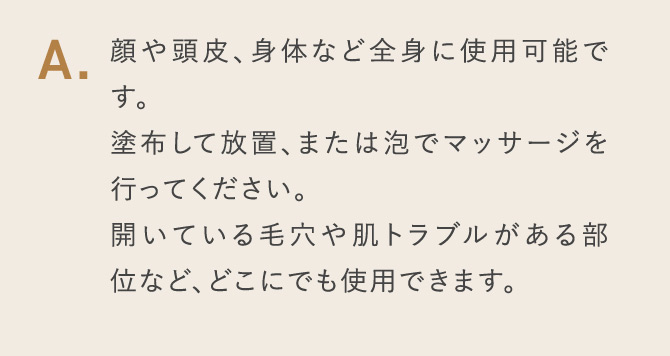 A.顔や頭皮、身体など全身に使用可能です。 塗布して放置、または泡でマッサージを行ってください。 開いている毛穴や肌トラブルがある部位など、どこにでも使用できます。
