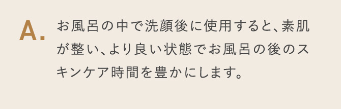 A.お風呂の中で洗顔後に使用すると、素肌が整い、より良い状態でお風呂の後のスキンケア時間を豊かにします。