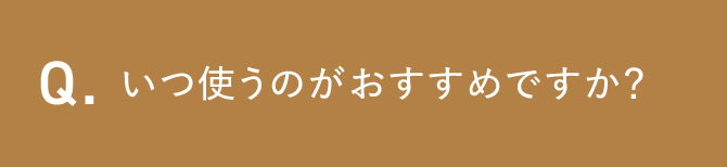 Q.いつ使うのがおすすめですか？