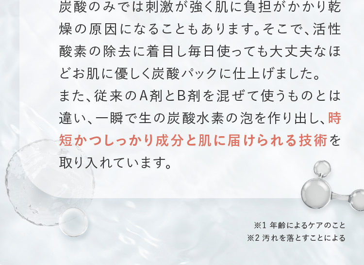 炭酸のみでは刺激が強く肌に負担がかかり乾燥の原因になることもあります。そこで、活性酸素の除去に着目し毎日使っても大丈夫なほどお肌に優しく炭酸パックに仕上げました。 また、従来のA剤とB剤を混ぜて使うものとは違い、一瞬で生の炭酸水素の泡を作り出し、時短かつしっかり成分と肌に届けられる技術を取り入れています。 ※1 年齢によるケアのこと ※2 汚れを落とすことによる