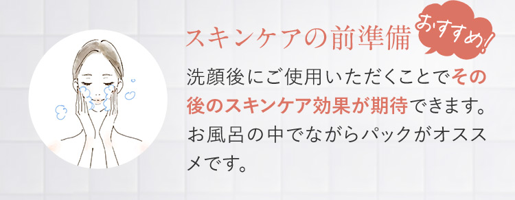 スキンケアの前準備 おすすめ 洗顔後にご使用いただくことでその後のスキンケア効果が期待できます。お風呂の中でながらパックがオススメです。