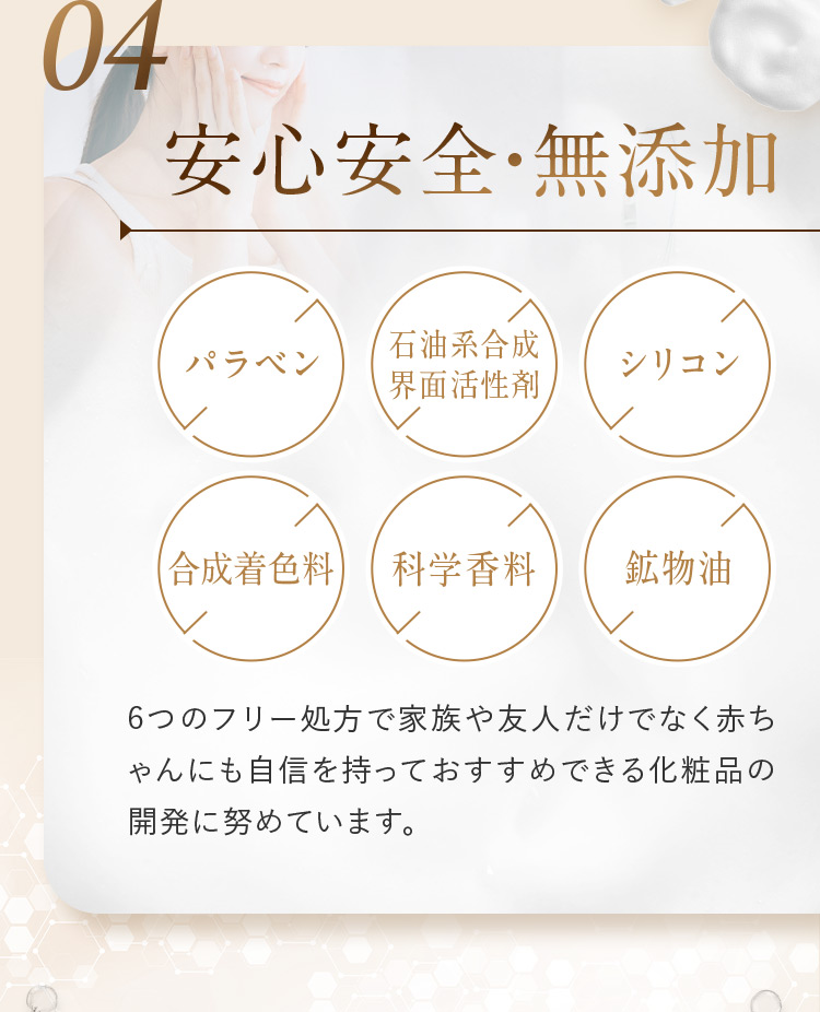 04 安心安全・無添加 パラベン 石油系合成界面活性剤 シリコン 合成着色料 科学香料 鉱物油 6つのフリー処方で家族や友人だけでなく赤ちゃんにも自信を持っておすすめできる化粧品の開発に努めています。
