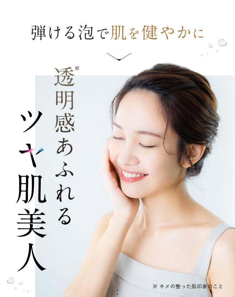 弾ける泡で肌を健やかに 透明感※あふれるツヤ肌美人 ※キメの整った肌印象のこと