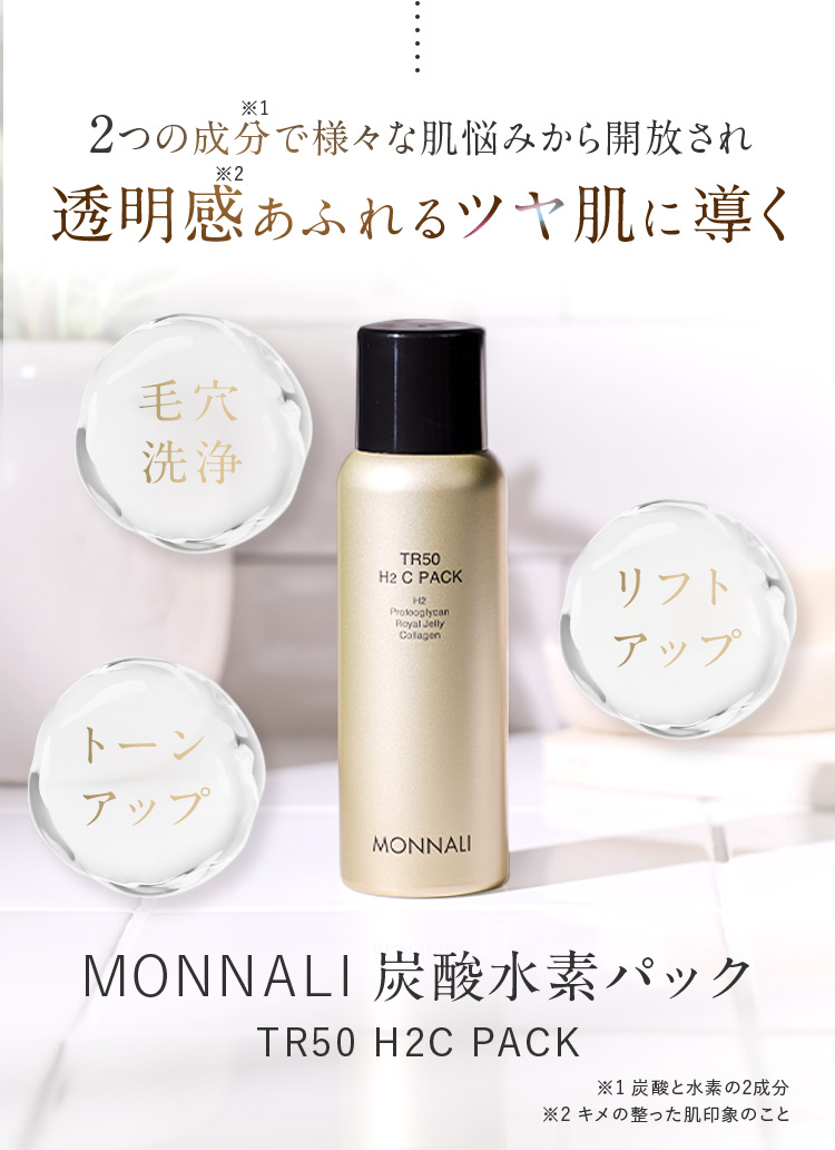 2つの成分※1で様々な肌悩みから開放され透明感※2あふれるツヤ肌に導く 毛穴洗浄 リフトアップ トーンアップ MONNALI 炭酸水素パック TR50 H2C PACK ※1 炭酸と水素の2成分 ※2 キメの整った肌印象のこと