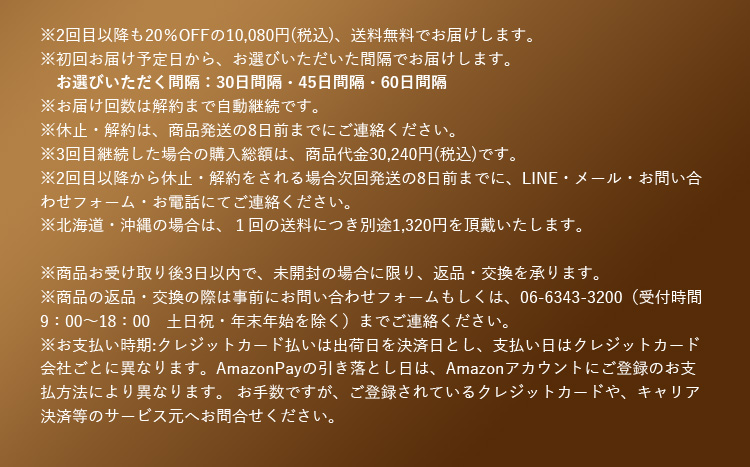 ※2回目以降も20％OFFの10,080円(税込)、送料無料でお届けします。※初回お届け予定日から、お選びいただいた間隔でお届けします。 お選びいただく間隔：30日間隔、45日間隔、60日間隔 ※お届け回数は解約まで自動継続です。 ※休止・解約は、商品発送の8日前までにご連絡ください。 ※3回目継続した場合の購入総額は、商品代金30,240円(税込)です。 ※2回目以降から休止・解約をされる場合次回発送の8日前までに、LINE・メール・お問い合わせフォーム・お電話にてご連絡ください。 ※北海道・沖縄の場合は、1回の送料につき別途1,320円を頂戴いたします。 ※商品お受け取り後3日以内で、未開封の場合に限り、返品・交換を承ります。 ※商品の返品・交換の際は事前にお問い合わせフォームもしくは、06-6343-3200(受付時間9：00から18：00 土日祝・年末年始を除く)までご連絡ください。 ※お支払い時期：クレジットカード払いは出荷日を決済日とし、支払日はクレジットカード会社ごとに異なります。Amazon Payの引き落とし日は、Amazonアカウントにご登録のお支払い方法により異なります。お手数ですが、ご登録されているクレジットカードや、キャリア決済等のサービス元へお問合せください。
