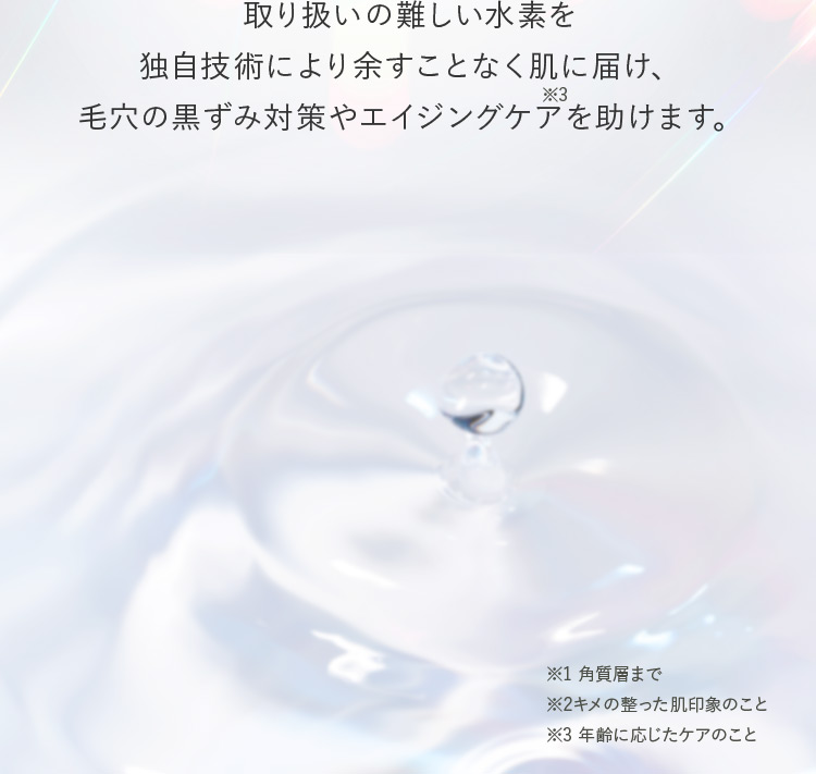 取り扱いの難しい水素を独自技術により余すことなく肌に届け、毛穴の黒ずみ対策やエイジングケア※3を助けます。 ※1 角質層まで ※2 キメの整った肌印象のこと ※3 年齢に応じたケアのこと