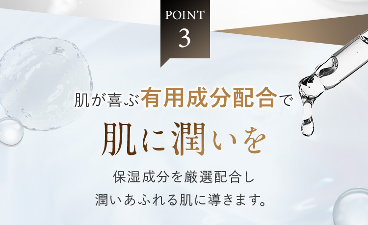 POINT3 肌が喜ぶ有用成分配合で肌に潤いを 保湿成分を厳選配合し潤いあふれる肌に導きます。
