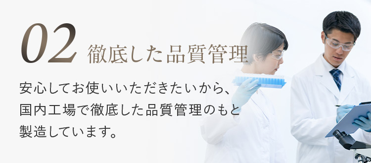 02 徹底した品質管理 安心してお使いいただきたいから、国内工場で徹底した品質管理のもと製造しています。
