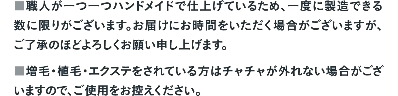 ■職人が一つ一つハンドメイドで仕上げているため、一度に製造できる数に限りがございます。お届けにお時間をいただく場合がございますが、ご了承のほどよろしくお願い申し上げます。　■増毛・植毛・エクステをされている方はチャチャが外れない場合がございますので、ご使用をお控えください。
