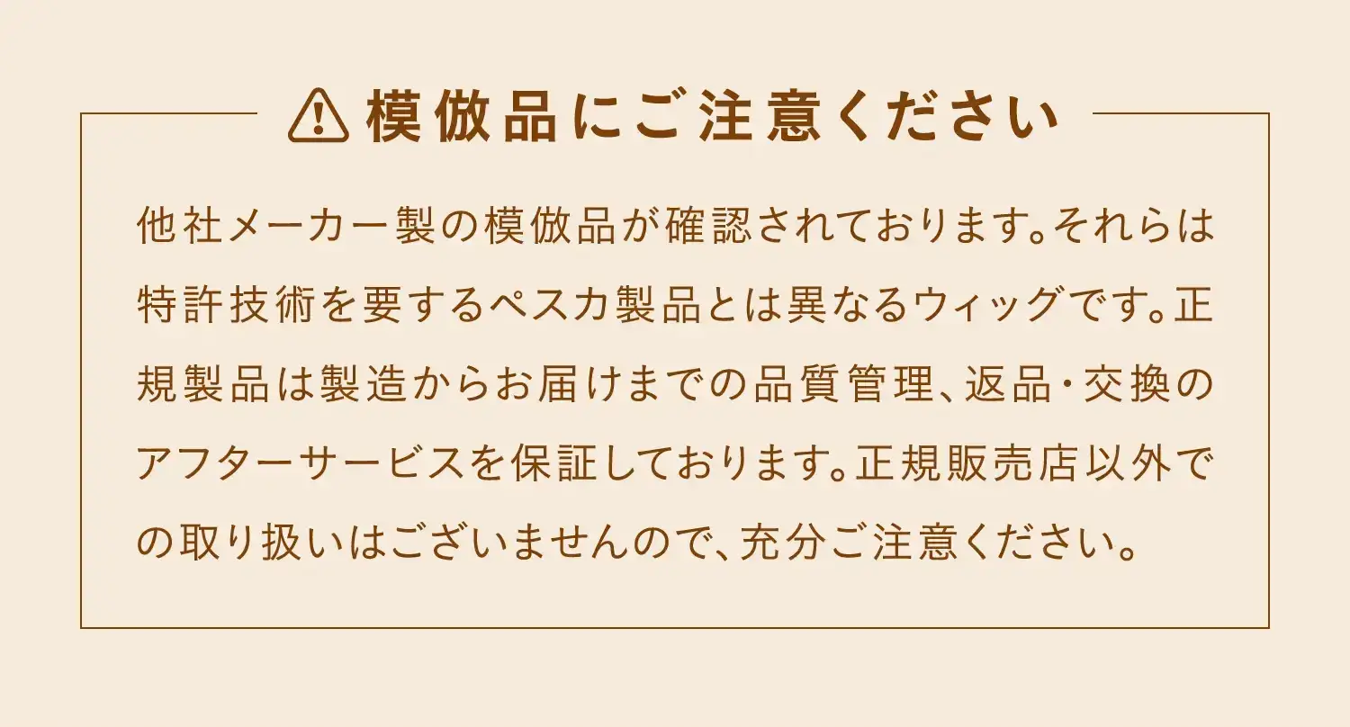 模倣品にご注意ください　他社メーカー製の模倣品が確認されております。それらは特許技術を要するペスカ製品とは異なるウィッグです。正規製品は製造からお届けまでの品質管理、返品・交換のアフターサービスを保証しております。正規販売店以外での取り扱いはございませんので、充分ご注意ください。