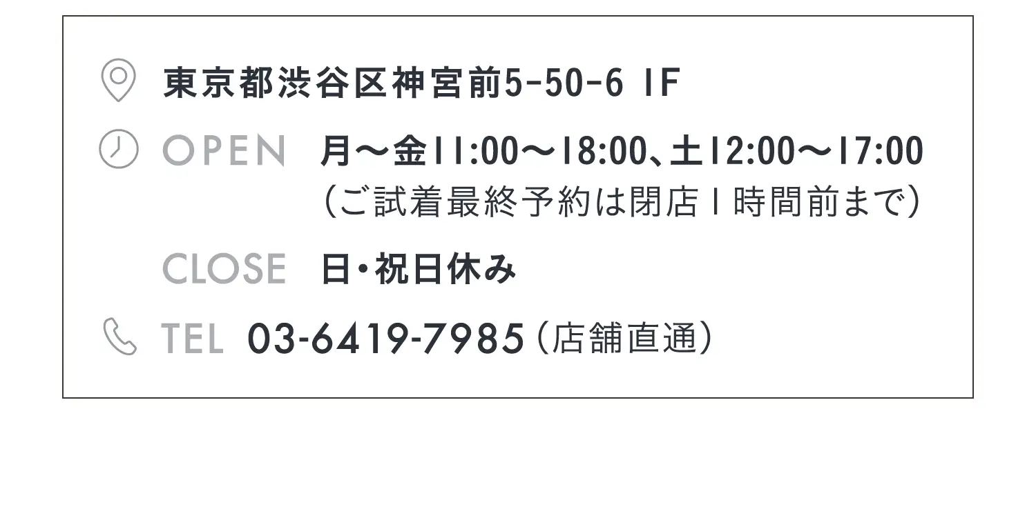 東京都渋谷区神宮前5-50-6 1F　月〜金11:00～18:00、土12:00〜17:00（ご試着最終予約は閉店１時間前まで）日・祝日休み
