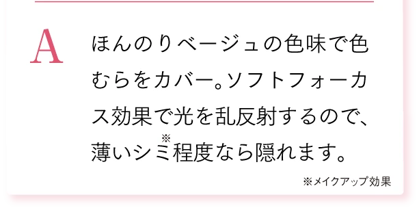 A. ほんのりベージュの色味で色むらをカバー。ソフトフォーカス効果で光を乱反射するので、薄いシミ程度なら隠れます。※メイクアップ効果